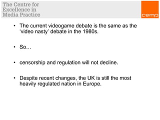 • The current videogame debate is the same as the
‘video nasty’ debate in the 1980s.
• So…
• censorship and regulation will not decline.
• Despite recent changes, the UK is still the most
heavily regulated nation in Europe.
 