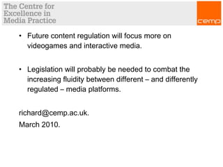 • Future content regulation will focus more on
videogames and interactive media.
• Legislation will probably be needed to combat the
increasing fluidity between different – and differently
regulated – media platforms.
richard@cemp.ac.uk.
March 2010.
 