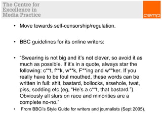 • Move towards self-censorship/regulation.
• BBC guidelines for its online writers:
• “Swearing is not big and it’s not clever, so avoid it as
much as possible. If it’s in a quote, always star the
following: c**t, f**k, w**k, F**ing and w**ker. If you
really have to be foul mouthed, these words can be
written in full: shit, bastard, bollocks, arsehole, twat,
piss, sodding etc (eg, “He’s a c**t, that bastard.”).
Obviously all slurs on race and minorities are a
complete no-no.”
•  From BBCi’s Style Guide for writers and journalists (Sept 2005).
 