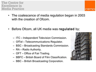 • The coalescence of media regulation began in 2003
with the creation of Ofcom.
• Before Ofcom, all UK media was regulated by;
– ITC – Independent Television Commission.
– OfTel – Telecommunications Regulator.
– BSC – Broadcasting Standards Commission.
– RA – Radio Authority.
– OFT – Office of Fair Trading.
– BBFC – British Board of Film Classification.
– BBC – British Broadcasting Corporation.
 