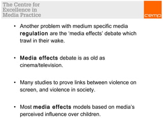 • Another problem with medium specific media
regulation are the ‘media effects’ debate which
trawl in their wake.
• Media effects debate is as old as
cinema/television.
• Many studies to prove links between violence on
screen, and violence in society.
• Most media effects models based on media’s
perceived influence over children.
 
