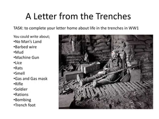 A Letter from the Trenches 
TASK: to complete your letter home about life in the trenches in WW1 
You could write about; 
•No Man’s Land 
•Barbed wire 
•Mud 
•Machine Gun 
•Lice 
•Rats 
•Smell 
•Gas and Gas mask 
•Rifle 
•Soldier 
•Rations 
•Bombing 
•Trench foot 
 