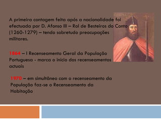 A primeira contagem feita após a nacionalidade foi efectuada por D. Afonso III – Rol de Besteiros do Conto (1260-1279) – tendo sobretudo preocupações militares. 1864  – I Recenseamento Geral da População Portuguesa - marca o início dos recenseamentos actuais 1970  – em simultâneo com o recenseamento da População faz-se o Recenseamento da Habitação 
