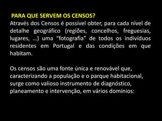 PARA QUE SERVEM OS CENSOS?Através dos Censos é possível obter, para cada nível de detalhe geográfico (regiões, concelhos, freguesias, lugares, …) uma “fotografia” de todos os indivíduos residentes em Portugal e das condições em que habitam.Os censos são uma fonte única e renovável que, caracterizando a população e o parque habitacional, surge como valioso instrumento de diagnóstico, planeamento e intervenção, em vários domínios: