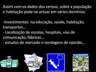 Assim com os dados dos censos, sobre a população e habitação pode-se actuar em vários domínios:Investimentos  na educação, saúde, habitação, transportes…
