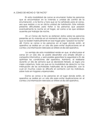 A. CENSO DE HECHO O “DE FACTO”

          En esta modalidad de censo se enumeran todas las personas
     que se encontraban en la vivienda o unidad de control de la
     enumeración, a la fecha y hora que se ha señalado para el censo,
     sea que residan o no en dicha unidad de habitación. Este método
     presenta dificultades para tratar a las personas que pasaron
     eventualmente la noche en el hogar, así como a las que estaban
     ausentes por trabajar de noche.

            En un Censo de hecho se obtienen datos sobre las personas
     presentes en la vivienda en el momento del censo, incluyendo a los
     que no residen habitualmente en ese hogar pero “pasaron la noche”
     allí. Como se censa a las personas en el lugar donde están, el
     operativo se realiza en un solo día para evitar duplicaciones en el
     conteo y la información relevada se refiere al día del operativo.

            La ventaja de esta modalidad reside en que, al efectuarse el
     censo en un solo día, se podrá desarrollar una amplia difusión y
     campaña informativa, y será posible garantizar la seguridad a fin de
     optimizar las condiciones del operativo. Asimismo, al realizarse
     durante un día de semana que se declarará feriado, se logra una
     mejor cobertura, toda vez que en la modalidad de derecho no hay
     interrupción de las actividades habituales de la población, con lo
     cual en muchos casos se dificulta el contacto con los individuos,
     sobre todo en hogares unipersonales.

          Como se censa a las personas en el lugar donde están, el
     operativo se realiza en un solo día para evitar duplicaciones en el
     conteo y la información relevada se refiere al día del operativo.
 