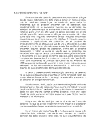 B. CENSO DE DERECHO O “DE JURE”

            En esta clase de censo la persona es enumerada en el lugar
     donde reside habitualmente. Esto implica definir en forma precisa,
     qué se considera como lugar de residencia, para evitar los
     problemas que se puedan presentar con la población que
     ocasionalmente no se encuentra viviendo en su domicilio; por
     ejemplo, las personas que se encuentran la noche del censo como
     visitantes pero viven en otro lugar no serían censadas en el sitio
     visitado, pero sí lo deberían ser en el lugar donde residen. No cabe
     duda que esta segunda alternativa ofrece mayores dificultades
     operativas que la primera que es más objetiva. A menudo, algunas
     omisiones o duplicaciones de población, en el proceso de
     empadronamiento, se atribuyen al uso de uno u otro de los métodos
     indicados si no se toma el cuidado necesario. Por la dificultad que
     presentan algunos grupos de población, como son el personal
     diplomático y militar, a veces se solicita que se presenten por
     separado, con algunas de sus características demográficas básicas.
     El tratamiento de este grupo en forma especial, para garantizar la
     comparación internacional, condujo al concepto de “población
     total” que recomendó la Comisión del Censo de las Américas de
     1950. A quienes excluían de su censo a esos grupos residentes en el
     extranjero se les recomendaba enumerarlos, o estimarlos, con
     algunas de sus características demográficas básicas.

           Es decir, a diferencia de la metodología del censo de derecho
     no se cuenta a las personas presentes en forma temporal, razón por
     la cual el operativo se realiza a los largo de varios días y se censa a
     las personas en el lugar donde viven.

            Estados unidos, Brasil, Japón usan la metodología de "censo de
     derecho" por el tipo de población "con mucha movilidad y mucho
     desplazamiento interno", explicó Cuevas, quien destacó que en estos
     casos no sólo importa contar cuántas personas viven sino saber
     dónde la gente consume servicios, como luz o gas, "datos que les
     interesan a los municipios".

          Porque una de las ventajas que se dice de un ´censo de
     derecho´ es que se puede encontrar mucho mejor a la población
     que en uno de hecho por las variables que muestra en su cédula.

          En un "censo de hecho" hay 12 a 14 horas para contar a la
     población total, mientras que de la otra manera los censistas
     caminan las calles durante varios días, "lo que supuestamente da
 