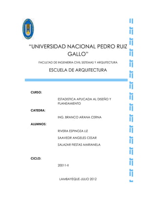 “UNIVERSIDAD NACIONAL PEDRO RUIZ
             GALLO”
    FACULTAD DE INGENIERIA CIVIL SISTEMAS Y ARQUITECTURA

           ESCUELA DE ARQUITECTURA




CURSO:

                ESTADISTICA APLICADA AL DISEÑO Y
                PLANEAMIENTO

CATEDRA:

                ING. BRANCO ARANA CERNA

ALUMNOS:

                RIVERA ESPINOZA LIZ

                SAAVEDR ANGELES CESAR

                SALAZAR FIESTAS MARIANELA



CICLO:

                20011-II



                 LAMBAYEQUE-JULIO 2012
 