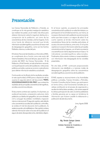 Perfil Sociodemográfico del Perú




Presentación
Presentación
Los Censos Nacionales de Población y Vivienda, se               En el tercer capítulo, se presenta las principales
constituyen en la más grande investigación estadística          características de la población en edad de trabajar y su
que realizan los países y es el medio más eficaz para           participación en la actividad económica, así mismo, se
obtener información sobre la magnitud, distribución y           incorpora información de la población económicamente
composición de la población, así como de las                    activa que tiene acceso a un seguro de salud. En el
características de las viviendas y de los hogares. Es la        cuarto capítulo se brinda información sobre las
única fuente de referencia nacional que brinda                  características físicas de las viviendas particulares, el
información sociodemográfica y económica al menor nivel         acceso a los servicios básicos, entre otros. En el quinto
de desagregación geográfica, como son los Centros               capítulo se incorporá información sobre las principales
Poblados urbanos y rurales del país.                            características de los hogares, y en el sexto se presenta
                                                                una estratificación de los departamentos en base a 16
El Instituto Nacional de Estadística e Informática (INEI),      indicadores sociodemográficos seleccionados.
en cumplimiento de su función como ente rector del              Finalmente, el documento contiene un anexo estadístico
Sistema Estadístico Nacional del país, ejecutó el 21 de         con información más desagregada de las variables
octubre del 2007, los Censos Nacionales: XI de                  presentadas.
Población y VI de Vivienda, en todo el territorio nacional,
con la participación activa de la población, instituciones      Por otro lado, el INEI continuará proporcionando
públicas y privadas, quienes se aunaron a este esfuerzo         información mas detallada y a menores niveles de
para obtener información estadística actualizada.               desagregación geográfica sobre las características
                                                                sociodemográficas y económicas de la población.
Continuando con la difusión de los resultados censales,
en esta oportunidad, el INEI pone a disposición de los          El INEI, expresa su reconocimiento a las Autoridades
usuarios la segunda edición del documento "PERFIL               públicas y privadas, Fuerzas Armadas y Policiales,
SOCIODEMOGRÁFICO DEL PERÚ", que contiene los                    Comisión Consultiva de los Censos, que participaron
resultados de las principales características demográficas,     en forma activa; a los Funcionarios Censales por su
sociales y económicas del país.                                 valiosa contribución en el proceso de organización y
                                                                recolección de los datos censales; y, de manera especial
El documento contiene seis capítulos. En el primero, se         la valiosa participación de cada uno de los pobladores
analiza el crecimiento, composición y estructura de la          y familias peruanas por su apoyo en brindarnos la
población y su distribución geográfica, así como el estado      información que hicieron posible la elaboración y
civil o conyugal, fecundidad, mortalidad y migración            publicación de este documento.
interna e internacional. El segundo capítulo, está referido
a las características sociales de la población, entre ellas,                                        Lima, Agosto 2008
se analiza el nivel de educación de la población, la
asistencia escolar y el analfabetismo. Este capítulo contiene
además información sobre el acceso de la población al
seguro de salud, discapacidad, etnia, identidad y religión.
                                                                                                                            3

                                                                             Mg. Renán Quispe Llanos
                                                                                          Jefe
                                                                          Instituto Nacional de Estadística e
                                                                                      Informática
 