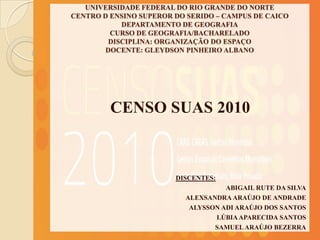 UNIVERSIDADE FEDERAL DO RIO GRANDE DO NORTE
CENTRO D ENSINO SUPEROR DO SERIDO – CAMPUS DE CAICO
            DEPARTAMENTO DE GEOGRAFIA
         CURSO DE GEOGRAFIA/BACHARELADO
         DISCIPLINA: ORGANIZAÇÃO DO ESPAÇO
        DOCENTE: GLEYDSON PINHEIRO ALBANO




         CENSO SUAS 2010



                        DISCENTES:
                                    ABIGAIL RUTE DA SILVA
                          ALEXSANDRA ARAÚJO DE ANDRADE
                           ALYSSON ADI ARAÚJO DOS SANTOS
                                 LÚBIA APARECIDA SANTOS
                                 SAMUEL ARAÚJO BEZERRA
 