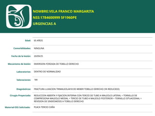 NOMBRE:VELA FRANCO MARGARITA
NSS:1784600999 5F1960PE
URGENCIAS A
Edad: 65 AÑOS
Comorbilidades: NINGUNA
Fecha de la lesión: 20/09/25
Mecanismo de lesión: INVERSION FORZADA DE TOBILLO DERECHO
Laboratorios: DENTRO DE NORMALIDAD
Valoraciones: NA
Diagnósticos: FRACTURA LUXACION TRIMALEOLAR B DE WEBER TOBILLO DERECHO (YA REDUCIDO)
Cirugía Proyectada: REDUCCION ABIERTA Y FIJACION INTERNA CON TERCIO DE TUBO A MALEOLO LATERAL + TORNILLO DE
COMPRESIONA MALEOLO MEDIAL + TERCIO DE TUBO A MALEOLO POSTERIOR + TORNILLO SITUACIONAL +
REVISION DE SINDESMOSIS A TOBILLO DERECHO
Material OSS Solicitado: PLACA TERCIO CAÑA
 