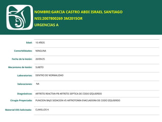 NOMBRE:GARCIA CASTRO ABDI ISRAEL SANTIAGO
NSS:2007800269 3M2015OR
URGENCIAS A
Edad: 10 AÑOS
Comorbilidades: NINGUNA
Fecha de la lesión: 20/09/25
Mecanismo de lesión: SUBITO
Laboratorios: DENTRO DE NORMALIDAD
Valoraciones: NA
Diagnósticos: ARTRITIS REACTIVA PB ARTRITIS SEPTICA DE CODO IZQUIERDO
Cirugía Proyectada: PUNCION BAJO SEDACION VS ARTROTOMIA EVACUADORA DE CODO IZQUIERDO
Material OSS Solicitado: CLAVILLOS K
 