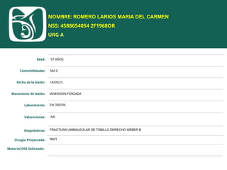 NOMBRE: ROMERO LARIOS MARIA DEL CARMEN
NSS: 4588654054 2F1968OR
URG A
Edad: 57 AÑOS
Comorbilidades: DM II
Fecha de la lesión: 18/09/25
Mecanismo de lesión: INVERSION FORZADA
Laboratorios: EN ORDEN
Valoraciones: NA
Diagnósticos: FRACTURA UNIMALEOLAR DE TOBILLO DERECHO WEBER B
Cirugía Proyectada: RAFI
Material OSS Solicitado:
 