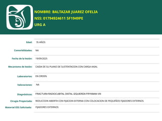 NOMBRE: BALTAZAR JUAREZ OFELIA
NSS: 01794924611 5F1949PE
URG A
Edad: 76 AÑOS
Comorbilidades: NA
Fecha de la lesión: 19/09/2025
Mecanismo de lesión: CAIDA DE SU PLANO DE SUSTENTACION CON CARGA AXIAL
Laboratorios: EN ORDEN
Valoraciones: NA
Diagnósticos: FRACTURA RADIOCUBITAL DISTAL IZQUIERDA FRYKMAN VIII
Cirugía Proyectada: REDUCCION ABIERTA CON FIJACION EXTERNA CON COLOCACION DE PEQUEÑOS FIJADORES EXTERNOS
Material OSS Solicitado: FIJADORES EXTERNOS
 