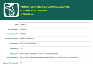 NOMBRE:TOLENTINO CRUCES JORGE ALEXANDER
NSS:3008870166 3M2014OR
URGENCIAS A
Edad: 10 AÑOS
Comorbilidades: NINGUNA
Fecha de la lesión: 13/09/25
Mecanismo de lesión: CAIDA DE TRAMPOLIN
Laboratorios: DENTRO DE NORMALIDAD
Valoraciones: NA
Diagnósticos: FRACTURA DE LA BASE DEL 5TO MTT DE PIE DERECHO (JONES)
Cirugía Proyectada: REDUCCION CERRADA VS ABIERTA FIJACION PERCUTANEA A BASE DE 5TO MTT DE PIE DERECHO
Material OSS Solicitado: NA
 