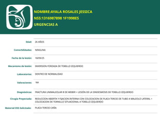 NOMBRE:AYALA ROSALES JESSICA
NSS:1316987898 1F1998ES
URGENCIAS A
Edad: 26 AÑOS
Comorbilidades: NINGUNA
Fecha de la lesión: 18/09/25
Mecanismo de lesión: INVERSION FORZADA DE TOBILLO IZQUIERDO
Laboratorios: DENTRO DE NORMALIDAD
Valoraciones: NA
Diagnósticos: FRACTURA UNIMALEOLAR B DE WEBER + LESIÓN DE LA SINDESMOSIS DE TOBILLO IZQUIERDO
Cirugía Proyectada: REDUCCION ABIERTA Y FIJACION INTERNA CON COLOCACION DE PLACA TERCIO DE TUBO A MALEOLO LATERAL +
COLOCACION DE TORNILLO SITUACIONAL A TOBILLO IZQUIERDO
Material OSS Solicitado: PLACA TERCIO CAÑA
 