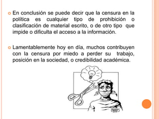 En conclusión se puede decir que la censura en la política es cualquier tipo de prohibición o clasificación de material escrito, o de otro tipo  que impide o dificulta el acceso a la información.Lamentablemente hoy en día, muchos contribuyen con la censura por miedo a perder su  trabajo, posición en la sociedad, o credibilidad académica.