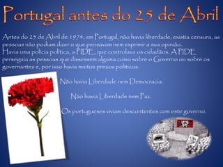 Antes do 25 de Abril de 1974, em Portugal, não havia liberdade, existia censura, as
pessoas não podiam dizer o que pensavam nem exprimir a sua opinião.
Havia uma polícia política, a PIDE, que controlava os cidadãos. A PIDE
perseguia as pessoas que dissessem alguma coisa sobre o Governo ou sobre os
governantes e, por isso havia muitos presos políticos.
Não havia Liberdade nem Democracia.
Não havia Liberdade nem Paz.
Os portugueses viviam descontentes com este governo.
 