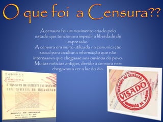 A censura foi um movimento criado pelo
estado que tencionava impedir a liberdade de
expressão.
A censura era muito utilizada na comunicação
social para ocultar a informação que não
interessava que chegasse aos ouvidos do povo.
Muitas noticias antigas, devido a censura nem
chegavam a ver a luz do dia.
 