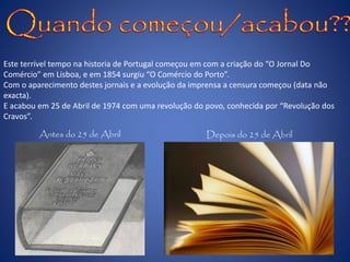 Este terrível tempo na historia de Portugal começou em com a criação do “O Jornal Do
Comércio” em Lisboa, e em 1854 surgiu “O Comércio do Porto”.
Com o aparecimento destes jornais e a evolução da imprensa a censura começou (data não
exacta).
E acabou em 25 de Abril de 1974 com uma revolução do povo, conhecida por “Revolução dos
Cravos”.
Antes do 25 de Abril Depois do 25 de Abril
 