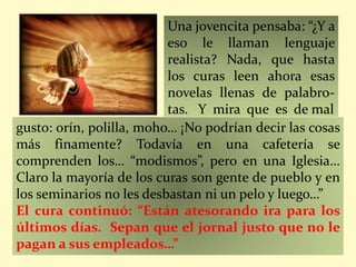 Una jovencita pensaba: “¿Y a
eso le llaman lenguaje
realista? Nada, que hasta
los curas leen ahora esas
novelas llenas de palabro-
tas. Y mira que es de mal
gusto: orín, polilla, moho… ¡No podrían decir las cosas
más finamente? Todavía en una cafetería se
comprenden los… “modismos”, pero en una Iglesia…
Claro la mayoría de los curas son gente de pueblo y en
los seminarios no les desbastan ni un pelo y luego…”
El cura continuó: “Están atesorando ira para los
últimos días. Sepan que el jornal justo que no le
pagan a sus empleados…”
 