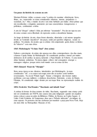 Um pouco da história da censura na arte
Merriam-Webster define a censura como "a prática de examinar oficialmente livros,
filmes, etc., removendo as coisas consideradas ofensivas, imorais, prejudiciais à
sociedade, etc.". Mas, o mundo da arte é um reino habitado por muitas obras-primas que
são reconhecidas e elogiadas justamente por suas características transgressoras e
polêmicas, combatentes a tabus.
A arte de "choque" cultural é feita pra informar "assustando". Pra dar um tapa na cara
do senso comum com a liberdade de expressão contra a decadência humana.
Ao longo da história da arte, obras foram alteradas, silenciadas e até mesmo apagadas
devido ao "conteúdo inaceitável" das peças, sendo por questões religiosas, sociais ou
políticas. No entanto, há séculos que os artistas vêm empurrando goela abaixo os limites
do "ofensivo" com suas obras.
1565: Michelangelo "O Juízo Final" (foto acima)
Embora o atrevimento do artista não apareça nos olhos contemporâneos dos dias atuais,
a famosa Capela Sistina de Michelangelo foi considerada profana e imoral por muitos
defensores da fé católica na época, incluindo o Papa Daniele de Volterra. A cena mostra
almas humanas peladonas. Na época alguns críticos mal conseguiam enxergar a
mensagem religiosa porque estava todo mundo com as coisas de fora.
1865: Edouard Manet da "Olympia"
Bom, nessa época os nus clássicos, introduzidos por Michelangelo, já eram
considerados "ok", e os corpos sem roupa eram não só aceitos como também
reverenciados. Na era do "Pelado legal", Ticiano e Giorgione não tiveram muitos
problemas com suas mulheres e odaliscas descobertas. Entretanto, a ruiva de Manet,
Olympia, foi considerada vulgar demais por seu toque firme na representação realista do
corpo.
1894: Frederick MacMonnies '"Bacchante and infantil Faun"
A estátua de bronze do deus romano do vinho, Bacchante, segurando uma criança pode
não ser considerada um NSFW, mas causou uma puta indignação quando um arquiteto
tentou colocar a peça no pátio da Biblioteca Pública de Boston, na Copley Square. A
União Cristã Feminina da Temperança disse que o "bêbado indecente" era indigno de
estar exposto. Os protestos das tias acabaram por transferir a peça para Nova York. Hoje
ela mora feliz no Metropolitan Museum of Art.
 