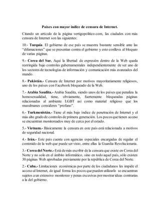 Países con mayor índice de censura de Internet.
Citando un artículo de la página vertigopolitico.com, las ciudades con más
censura de Internet son las siguientes:
10.- Turquía. El gobierno de ese país se muestra bastante sensible ante las
“difamaciones” que se presentan contra el gobierno y esto conlleva al bloqueo
de varias páginas.
9.- Corea del Sur. Aquí la libertad de expresión dentro de la Web queda
restringida bajo controles gubernamentales independientemente de ser uno de
los sectores de tecnologías de información y comunicación más avanzados del
mundo.
8.- Pakistán.- Censura de Internet por motivos mayoritariamente religiosos,
uno de los países con Facebook bloqueado de la Web.
7.- Arabia Saudita.- Arabia Saudita, siendo unos de los países que penaliza la
homosexualidad, tiene, obviamente, fuertemente bloqueadas páginas
relacionadas al ambiente LGBT así como material religioso que los
musulmanes consideres “profano”.
6.- Turkmenistán.- Tiene el más bajo índice de penetración de Internet y el
más alto grado de controles de primera generación. Los pocosquetienen acceso
se encuentran monitoreados muy de cerca por el estado.
5.- Vietnam.- Básicamente la censura en este país está relacionada a motivos
de seguridad nacional.
4.- Irán.- Este país cuenta con agencias especiales encargadas de regular el
contenido de la web que puede ser visto, entre ellas la Guardia Revolucionaria.
3.- Corea delNorte.-Está demás escribir dela censura que existe en Corea del
Norte y no solo en el ámbito informático, sino en todo aquel país, sólo existen
30 páginas Web aprobadas previamente por la república de Corea del Norte.
2.- Cuba.- Limitaciones económicas por parte de los ciudadanos les impide el
acceso al Internet, de igual forma los pocos quepueden utilizarlo se encuentran
sujetos a un extensivo monitoreo y penas excesivas pormostrar ideas contrarias
a la del gobierno.
 