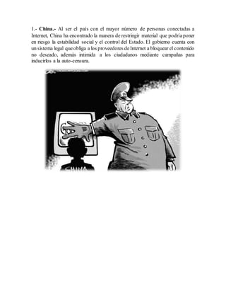 1.- China.- Al ser el país con el mayor número de personas conectadas a
Internet, China ha encontrado la manera de restringir material que podríaponer
en riesgo la estabilidad social y el control del Estado. El gobierno cuenta con
un sistema legal queobliga a los proveedores deInternet a bloquear el contenido
no deseado, además intimida a los ciudadanos mediante campañas para
inducirlos a la auto-censura.
 