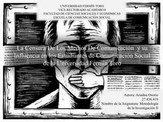 La Censura De Los Medios De Comunicación y su
Influencia en los Estudiantes de Comunicación Social
de la Universidad Fermín Toro
UNIVERSIDAD FERMÍN TORO
VICE-RECTORADO ACADÉMICO
FACULTAD DE CIENCIAS SOCIALES Y ECONÓMICAS
ESCUELA DE COMUNICACIÓN SOCIAL
Autora: Ariadna Osorio
27.436.419
Nombre de la Asignatura: Metodología
de la Investigación II
 
