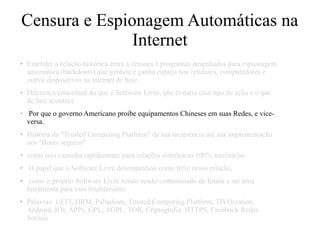 Censura e Espionagem Automáticas na
Internet
● Entender a relação histórica entre a censura e programas desenhados para espionagem
automática (backdoors) que ganhou e ganha espaço nos celulares, computadores e
outros dispositivos na internet de hoje.
● Diferença conceitual do que é Software Livre, que evitaria esse tipo de ação e o que
de fato acontece
● Por que o governo Americano proibe equipamentos Chineses em suas Redes, e vice-
versa.
● História da "Trusted Computing Platform" de sua incipiência até sua implementação
nos "Boots seguros"
● como isso caminha rapidamente para relações eletrônicas 100% totalitárias
● O papel que o Software Livre desempenhou como freio nessa relação,
● como o próprio Software Livre vendo sendo contaminado de forma a ser uma
ferramenta para esse totalitarismo.
● Palavras: UEFI, DRM, Palladium, Trusted Computing Platform, TIVOization,
Android, IOs, APPs, GPL, AGPL, TOR, Criptografia, HTTPS, Facebook Redes
Sociais
 