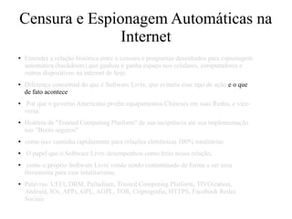 Censura e Espionagem Automáticas na
Internet
● Entender a relação histórica entre a censura e programas desenhados para espionagem
automática (backdoors) que ganhou e ganha espaço nos celulares, computadores e
outros dispositivos na internet de hoje.
● Diferença conceitual do que é Software Livre, que evitaria esse tipo de ação e o que
de fato acontece
● Por que o governo Americano proibe equipamentos Chineses em suas Redes, e vice-
versa.
● História da "Trusted Computing Platform" de sua incipiência até sua implementação
nos "Boots seguros"
● como isso caminha rapidamente para relações eletrônicas 100% totalitárias
● O papel que o Software Livre desempenhou como freio nessa relação,
● como o próprio Software Livre vendo sendo contaminado de forma a ser uma
ferramenta para esse totalitarismo.
● Palavras: UEFI, DRM, Palladium, Trusted Computing Platform, TIVOization,
Android, IOs, APPs, GPL, AGPL, TOR, Criptografia, HTTPS, Facebook Redes
Sociais
 