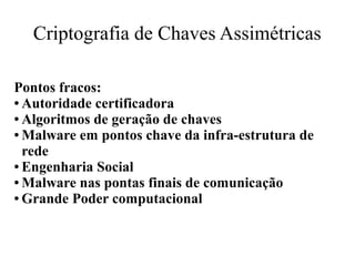 Criptografia de Chaves Assimétricas
Pontos fracos:
● Autoridade certificadora
● Algoritmos de geração de chaves
● Malware em pontos chave da infra-estrutura de
rede
● Engenharia Social
● Malware nas pontas finais de comunicação
● Grande Poder computacional
 