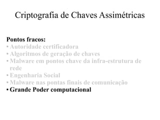 Criptografia de Chaves Assimétricas
Pontos fracos:
● Autoridade certificadora
● Algoritmos de geração de chaves
● Malware em pontos chave da infra-estrutura de
rede
● Engenharia Social
● Malware nas pontas finais de comunicação
● Grande Poder computacional
 