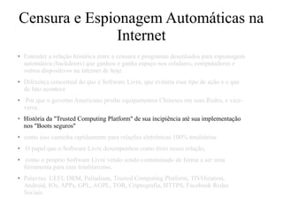Censura e Espionagem Automáticas na
Internet
● Entender a relação histórica entre a censura e programas desenhados para espionagem
automática (backdoors) que ganhou e ganha espaço nos celulares, computadores e
outros dispositivos na internet de hoje.
● Diferença conceitual do que é Software Livre, que evitaria esse tipo de ação e o que
de fato acontece
● Por que o governo Americano proibe equipamentos Chineses em suas Redes, e vice-
versa.
● História da "Trusted Computing Platform" de sua incipiência até sua implementação
nos "Boots seguros"
● como isso caminha rapidamente para relações eletrônicas 100% totalitárias
● O papel que o Software Livre desempenhou como freio nessa relação,
● como o próprio Software Livre vendo sendo contaminado de forma a ser uma
ferramenta para esse totalitarismo.
● Palavras: UEFI, DRM, Palladium, Trusted Computing Platform, TIVOization,
Android, IOs, APPs, GPL, AGPL, TOR, Criptografia, HTTPS, Facebook Redes
Sociais
 