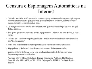 Censura e Espionagem Automáticas na
Internet
● Entender a relação histórica entre a censura e programas desenhados para espionagem
automática (backdoors) que ganhou e ganha espaço nos celulares, computadores e
outros dispositivos na internet de hoje.
● Diferença conceitual do que é Software Livre, que evitaria esse tipo de ação e o que
de fato acontece
● Por que o governo Americano proibe equipamentos Chineses em suas Redes, e vice-
versa.
● História da "Trusted Computing Platform" de sua incipiência até sua implementação
nos "Boots seguros"
● como isso caminha rapidamente para relações eletrônicas 100% totalitárias
● O papel que o Software Livre desempenhou como freio nessa relação,
● como o próprio Software Livre vem sendo contaminado de forma a ser uma
ferramenta para esse totalitarismo.
● Palavras: UEFI, DRM, Palladium, Trusted Computing Platform, TIVOization,
Android, IOs, APPs, GPL, AGPL, TOR, Criptografia, HTTPS, Facebook Redes
Sociais
 