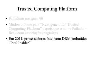 Trusted Computing Platform
● Palladium nos anos 90
● Mudou o nome para “Next generation Trusted
Computing Platform” depois que o nome Palladium
ficou com associações negativas
● Em 2011, processadores Intel com DRM embutido:
“Intel Insider”
 