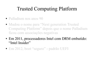 Trusted Computing Platform
● Palladium nos anos 90
● Mudou o nome para “Next generation Trusted
Computing Platform” depois que o nome Palladium
ficou com associações negativas
● Em 2011, processadores Intel com DRM embutido:
“Intel Insider”
● Em 2012, boot “seguro” - padrão UEFI
 