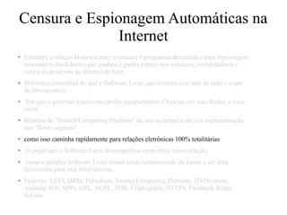 Censura e Espionagem Automáticas na
Internet
● Entender a relação histórica entre a censura e programas desenhados para espionagem
automática (backdoors) que ganhou e ganha espaço nos celulares, computadores e
outros dispositivos na internet de hoje.
● Diferença conceitual do que é Software Livre, que evitaria esse tipo de ação e o que
de fato acontece
● Por que o governo Americano proibe equipamentos Chineses em suas Redes, e vice-
versa.
● História da "Trusted Computing Platform" de sua incipiência até sua implementação
nos "Boots seguros"
● como isso caminha rapidamente para relações eletrônicas 100% totalitárias
● O papel que o Software Livre desempenhou como freio nessa relação,
● como o próprio Software Livre vendo sendo contaminado de forma a ser uma
ferramenta para esse totalitarismo.
● Palavras: UEFI, DRM, Palladium, Trusted Computing Platform, TIVOization,
Android, IOs, APPs, GPL, AGPL, TOR, Criptografia, HTTPS, Facebook Redes
Sociais
 