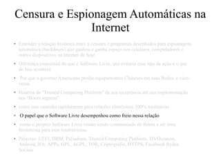Censura e Espionagem Automáticas na
Internet
● Entender a relação histórica entre a censura e programas desenhados para espionagem
automática (backdoors) que ganhou e ganha espaço nos celulares, computadores e
outros dispositivos na internet de hoje.
● Diferença conceitual do que é Software Livre, que evitaria esse tipo de ação e o que
de fato acontece
● Por que o governo Americano proibe equipamentos Chineses em suas Redes, e vice-
versa.
● História da "Trusted Computing Platform" de sua incipiência até sua implementação
nos "Boots seguros"
● como isso caminha rapidamente para relações eletrônicas 100% totalitárias
● O papel que o Software Livre desempenhou como freio nessa relação
● como o próprio Software Livre vendo sendo contaminado de forma a ser uma
ferramenta para esse totalitarismo.
● Palavras: UEFI, DRM, Palladium, Trusted Computing Platform, TIVOization,
Android, IOs, APPs, GPL, AGPL, TOR, Criptografia, HTTPS, Facebook Redes
Sociais
 