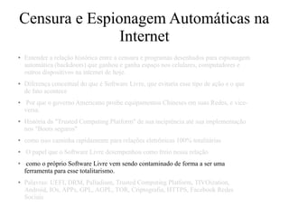 Censura e Espionagem Automáticas na
Internet
● Entender a relação histórica entre a censura e programas desenhados para espionagem
automática (backdoors) que ganhou e ganha espaço nos celulares, computadores e
outros dispositivos na internet de hoje.
● Diferença conceitual do que é Software Livre, que evitaria esse tipo de ação e o que
de fato acontece
● Por que o governo Americano proibe equipamentos Chineses em suas Redes, e vice-
versa.
● História da "Trusted Computing Platform" de sua incipiência até sua implementação
nos "Boots seguros"
● como isso caminha rapidamente para relações eletrônicas 100% totalitárias
● O papel que o Software Livre desempenhou como freio nessa relação
● como o próprio Software Livre vem sendo contaminado de forma a ser uma
ferramenta para esse totalitarismo.
● Palavras: UEFI, DRM, Palladium, Trusted Computing Platform, TIVOization,
Android, IOs, APPs, GPL, AGPL, TOR, Criptografia, HTTPS, Facebook Redes
Sociais
 