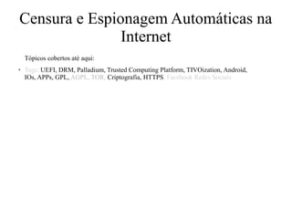 Censura e Espionagem Automáticas na
Internet
Tópicos cobertos até aqui:
● Tags: UEFI, DRM, Palladium, Trusted Computing Platform, TIVOization, Android,
IOs, APPs, GPL, AGPL, TOR, Criptografia, HTTPS, Facebook Redes Sociais
 