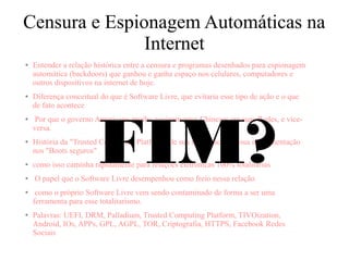 Censura e Espionagem Automáticas na
Internet
● Entender a relação histórica entre a censura e programas desenhados para espionagem
automática (backdoors) que ganhou e ganha espaço nos celulares, computadores e
outros dispositivos na internet de hoje.
● Diferença conceitual do que é Software Livre, que evitaria esse tipo de ação e o que
de fato acontece
● Por que o governo Americano proibe equipamentos Chineses em suas Redes, e vice-
versa.
● História da "Trusted Computing Platform" de sua incipiência até sua implementação
nos "Boots seguros"
● como isso caminha rapidamente para relações eletrônicas 100% totalitárias
● O papel que o Software Livre desempenhou como freio nessa relação
● como o próprio Software Livre vem sendo contaminado de forma a ser uma
ferramenta para esse totalitarismo.
● Palavras: UEFI, DRM, Palladium, Trusted Computing Platform, TIVOization,
Android, IOs, APPs, GPL, AGPL, TOR, Criptografia, HTTPS, Facebook Redes
Sociais
FIM?
 