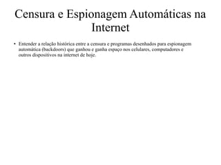 Censura e Espionagem Automáticas na
Internet
● Entender a relação histórica entre a censura e programas desenhados para espionagem
automática (backdoors) que ganhou e ganha espaço nos celulares, computadores e
outros dispositivos na internet de hoje.
 