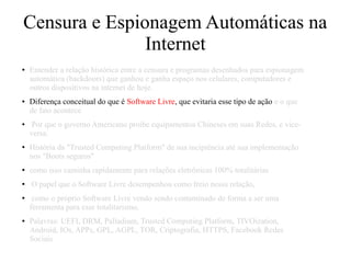 Censura e Espionagem Automáticas na
Internet
● Entender a relação histórica entre a censura e programas desenhados para espionagem
automática (backdoors) que ganhou e ganha espaço nos celulares, computadores e
outros dispositivos na internet de hoje.
● Diferença conceitual do que é Software Livre, que evitaria esse tipo de ação e o que
de fato acontece
● Por que o governo Americano proibe equipamentos Chineses em suas Redes, e vice-
versa.
● História da "Trusted Computing Platform" de sua incipiência até sua implementação
nos "Boots seguros"
● como isso caminha rapidamente para relações eletrônicas 100% totalitárias
● O papel que o Software Livre desempenhou como freio nessa relação,
● como o próprio Software Livre vendo sendo contaminado de forma a ser uma
ferramenta para esse totalitarismo.
● Palavras: UEFI, DRM, Palladium, Trusted Computing Platform, TIVOization,
Android, IOs, APPs, GPL, AGPL, TOR, Criptografia, HTTPS, Facebook Redes
Sociais
 