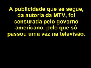 A publicidade que se segue, da autoria da MTV, foi censurada pelo governo americano, pelo que só passou uma vez na televisão. 