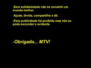 Sem solidariedade não se constrói um mundo melhor. Ajude, divida, compartilhe e dê. Esta publicidade foi proibida mas não se pode esconder o evidente. Obrigado... MTV! 