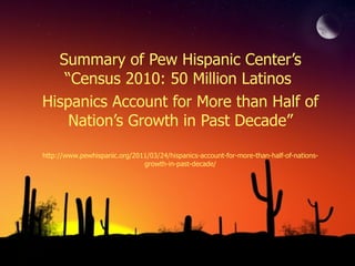 Summary of Pew Hispanic Center’s “Census 2010: 50 Million Latinos  Hispanics Account for More than Half of Nation’s Growth in Past Decade” http://www.pewhispanic.org/2011/03/24/hispanics-account-for-more-than-half-of-nations-growth-in-past-decade/ 