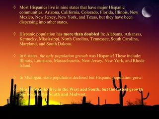 Most Hispanics live in nine states that have major Hispanic communities: Arizona, California, Colorado, Florida, Illinois, New Mexico, New Jersey, New York, and Texas, but they have been dispersing into other states. Hispanic population has  more than doubled  in: Alabama, Arkansas, Kentucky, Mississippi, North Carolina, Tennessee, South Carolina, Maryland, and South Dakota.  In 6 states,  the only population growth  was Hispanic! These include: Illinois, Louisiana, Massachusetts, New Jersey, New York, and Rhode Island.  In Michigan, state population declined but Hispanic population grew.  Most Hispanics live in the West and South, but the fastest growth has been in the South and Midwest .   