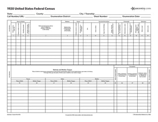 1920 United States Federal Census
State:_______________________ County:____________________________________ City / Township:_________________________________________________________
Call Number/URL:_ _________________________ Enumeration District:_______________________ Sheet Number: ______________ Enumeration Date: ___________
Ancestry® Census Form 014 To search the 1920 census online. visit www.ancestry.com ©The Generations Network, Inc. 2007
LineNumber
Name of each person whose
place of abode on
January 1, 1920 was
in this family
Place of Abode Relation Tenure Personal Description Citizenship Education
Relationship
of this person
to the head
of the family
Homeownedorrented
Ifowned,freeor
mortgaged
Sex
ColororRace
Ageatlastbirthday
Single,married,
widowedordivorced
Yearofimmigrationto
theUnitedStates
Naturalizedoralien
Ifnaturalized,yearof
naturalization
Attendedschool
anytime
sinceSept.1,1919
Abletoread
Abletowrite
Numberoffamily,
inorderofvisitation
Housenumberorfarm
Dwellingnumber
Street,avenue,
road,etc.
1 2 3 4 5 6 7 8 9 10 11 12 13 14 15 16 17 18
LineNumber
Nativity and Mother Tongue
Place of birth of each person and parents of each person enumerated. If born in the United States, give state or territory.
If foreign birth, give the place of birth, and, in addition, the mother tongue.
Person Father Mother
Place of Birth Mother Tongue
19 20
Place of Birth Mother Tongue
21 22
Place of Birth Mother Tongue
23 24
Occupation
Abletospeakenglish
No.offarmschedule
Trade, profession
or particular kind
of work done
Industry, business
or establishment
of work done
Employer, salary
or wage worker,
or working on
own account
25 26 27 28 29
 