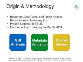 Origin & Methodology
• Based on 2012 Census of Open Access
Repositories in Germany (1)
• Project Seminar at BSLIS
• Conducted from January to March 2014
1) Vierkant, P. (2013). 2012 Census of Open Access Repositories in Germany: Turning Perceived
Knowledge Into Sound Understanding. D-Lib Magazine, 19. doi: 10.1045/november2013-vierkant
GUI!
Analysis
Metadata!
Validation
Online!
Survey
 
